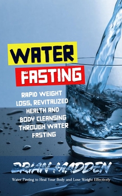 Water Fasting: Water Fasting to Heal Your Body and Lose Weight Effectively (Rapid Weight Loss, Revitalized Health and Body Cleansing - Brian Madden