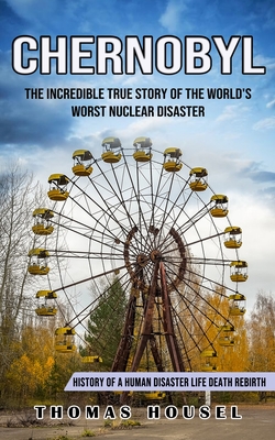 Chernobyl: The Incredible True Story Of The World's Worst Nuclear Disaster (History Of A Human Disaster Life Death Rebirth) - Thomas Housel