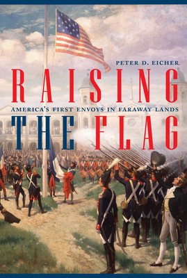 Raising the Flag: America's First Envoys in Faraway Lands - Peter Eicher
