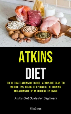 Atkins Diet: The Ultimate Atkins Diet Guide - Atkins Diet Plan For Weight Loss, Atkins Diet Plan For Fat Burning And Atkins Diet Pl - Willis Sutton