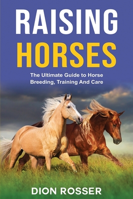 Raising Horses: The Ultimate Guide To Horse Breeding, Training And Care - Dion Rosser
