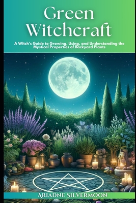 Green Witchcraft: A Witch's Guide to Growing, Using, and Understanding the Mystical Properties of Backyard Plants - Ariadne Silvermoon