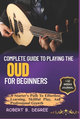 Complete Guide To Playing The Oud For Beginners: A Starter's Path To Effortless Learning, Skillful Play, And Professional Growth - Robert B. Degree