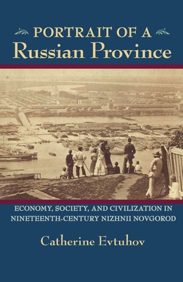 Portrait of a Russian Province: Economy, Society, and Civilization in Nineteenth-Century Nizhnii Novgorod - Catherine Evtuhov