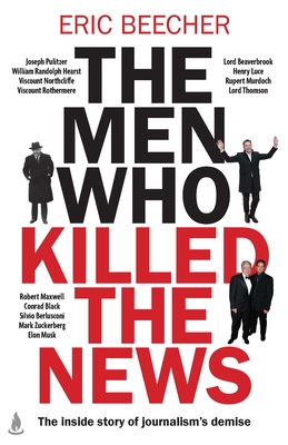The Men Who Killed the News: The Inside Story of How Media Moguls Abused Their Power, Manipulated the Truth and Distorted Democracy - Eric Beecher