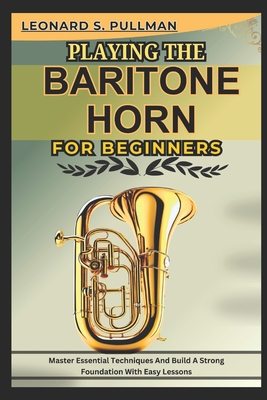 Playing the Baritone Horn for Beginners: Master Essential Techniques AND Build A Strong Foundation WITH Easy Lessons - Leonard S. Pullman