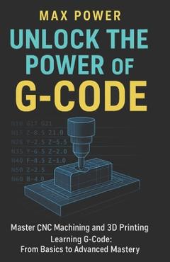 Coperta cărții 'Unlock the Power of G-Code: Master CNC Machining and 3D Printing: from Basics to Advanced Mastery - Max Power'
