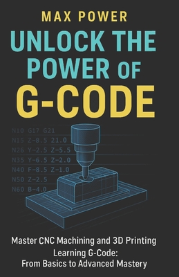Coperta cărții 'Unlock the Power of G-Code: Master CNC Machining and 3D Printing: from Basics to Advanced Mastery - Max Power'
