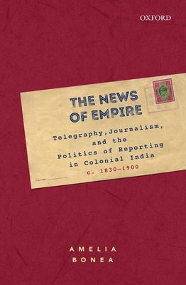 The News of Empire: Telegraphy, Journalism, and the Politics of Reporting in Colonial India, C. 1830-1900 - Amelia Bonea
