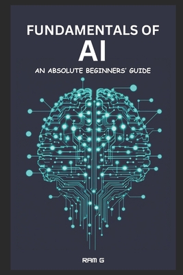 Fundamentals of AI - An Absolute Beginners' Guide: An Absolute Beginners' Guide to Understanding AI, Adapting and Thriving in the AI Era - Ram G