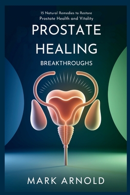 Prostate Healing Breakthroughs: 15 Natural Remedies to Restore Prostate Health and Vitality - Arnold Mark