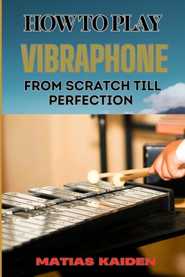 How to Play Vibraphone from Scratch Till Perfection: Comprehensive Beginner's Guide To Playing, Technique, And Advanced Skills - Matias Kaiden