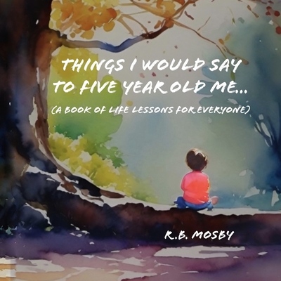 Things I would Say To Five Year Old Me: A Book of Life Lessons For Everyone - R. B. Mosby