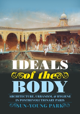 Ideals of the Body: Architecture, Urbanism, and Hygiene in Postrevolutionary Paris - Sun-young Park
