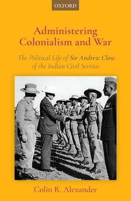 Administering Colonialism and War: The Political Life of Sir Andrew Clow of the Indian Civil Service - Colin R. Alexander