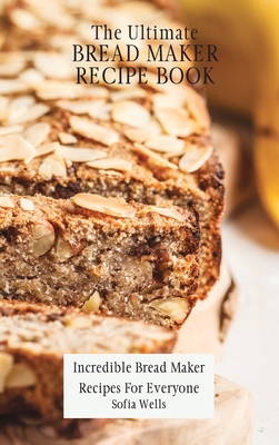 The Ultimate Bread Maker Recipe Book: Incredible Bread Maker Recipes For Everyone - Sofia Wells