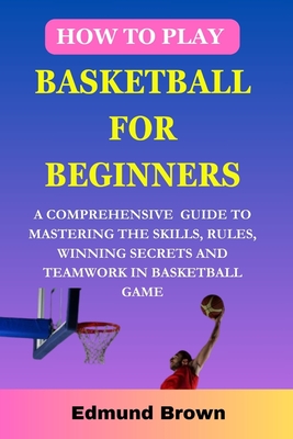 Coperta cărții 'How to play basketball for beginners: A Comprehensive Guide To Mastering The Skills, Rules, winning secrets and'