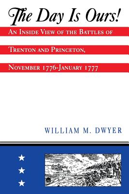 The Day Is Ours!: An Inside View of the Battles of Trenton and Princeton, November 1776-January 1777 - William M. Dwyer