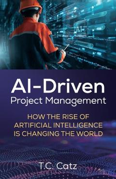 Coperta cărții 'AI-Driven Project Management, How the Rise of Artificial Intelligence is Changing the World - T. C. Catz'