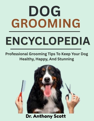 Dog Grooming Encyclopedia: Professional Grooming Tips To Keep Your Dog Healthy, Happy, And Stunning - Anthony Scott