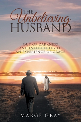 The Unbelieving Husband: Out of Darkness and Into the Light: An Experience of Grace: An Experience of Grace: Out of Darkness and Into The Light - Marge Gray