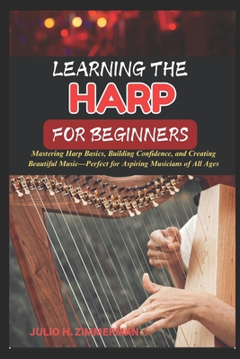 Learning the Harp for Beginners: Mastering Harp Basics, Building Confidence, And Creating Beautiful Music-Perfect For Aspiring Musicians Of All Ages - Julio H. Zimmerman