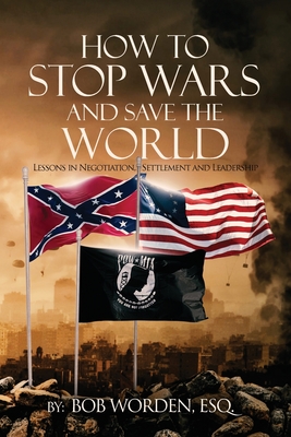 How to Stop Wars and Save the World: Lessons in Negotiation, Settlement and Leadership - Bob Worden Esq