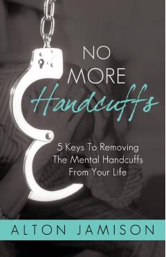 No More Handcuffs: 5 Keys To Removing The Mental Handcuffs From Your Life -