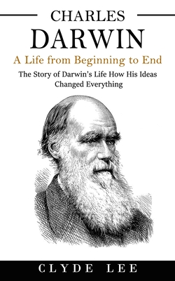 Charles Darwin: A Life from Beginning to End (The Story of Darwin's Life How His Ideas Changed Everything) - Clyde Lee