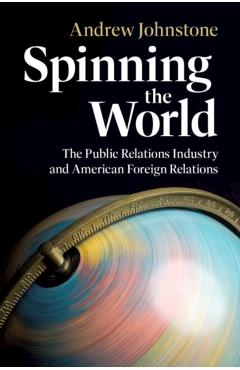 Spinning the World: The Public Relations Industry and American Foreign Relations - Andrew Johnstone