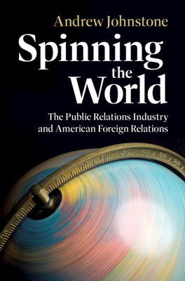 Spinning the World: The Public Relations Industry and American Foreign Relations - Andrew Johnstone