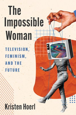 The Impossible Woman: Television, Feminism, and the Future - Kristen Hoerl