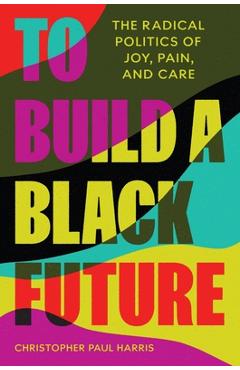 Coperta cărții 'To Build a Black Future: The Radical Politics of Joy, Pain, and Care - Christopher Paul Harris'