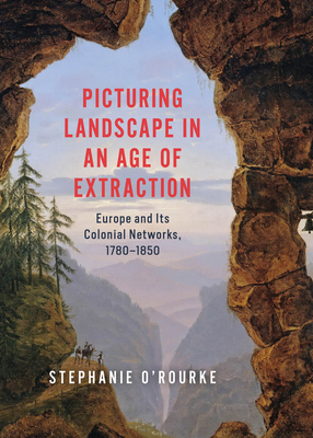Picturing Landscape in an Age of Extraction: Europe and Its Colonial Networks, 1780-1850 - Stephanie O'rourke