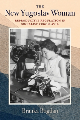 The New Yugoslav Woman: Reproductive Regulation in Socialist Yugoslavia - Branka Bogdan
