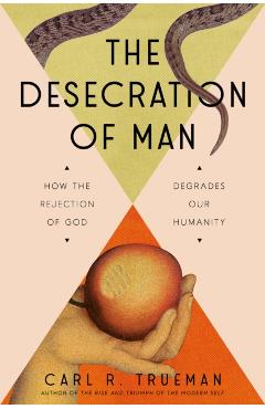 The Desecration of Man: How the Rejection of God Degrades Our Humanity - Carl Trueman