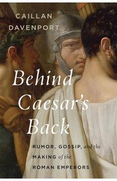 Coperta cărții 'Behind Caesar's Back: Rumor, Gossip, and the Making of the Roman Emperors - Caillan Davenport'