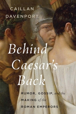 Behind Caesar's Back: Rumor, Gossip, and the Making of the Roman Emperors - Caillan Davenport