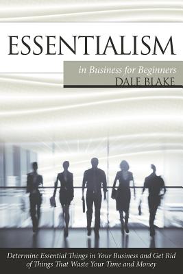 Essentialism in Business For Beginners: Determine Essential Things in Your Business and Get Rid of Things That Waste Your Time and Money - Dale Blake