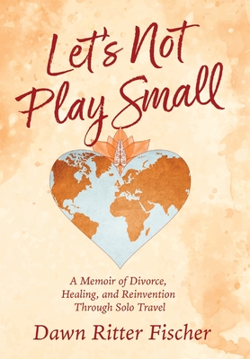 Let's Not Play Small: A Memoir of Divorce, Healing, and Reinvention Through Solo Travel - Dawn Ritter Fischer