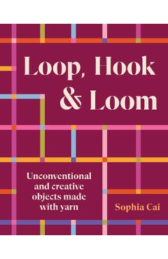 Coperta cărții 'Loop, Hook, Loom: Unconventional and Creative Objects Made with Yarn and Thread - Sophia Cai'