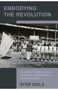 Poza produsului Embodying the Revolution: The Hebrew Experience and the Globalization of Modern Sports in Interwar Palestine - Ofer Idels