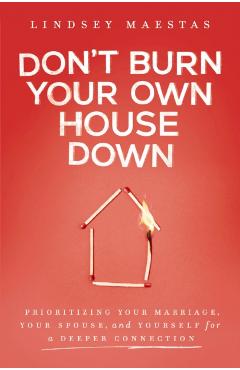 Don't Burn Your Own House Down: Prioritizing Your Marriage, Your Spouse, and Yourself for a Deeper Connection - Lindsey Maestas