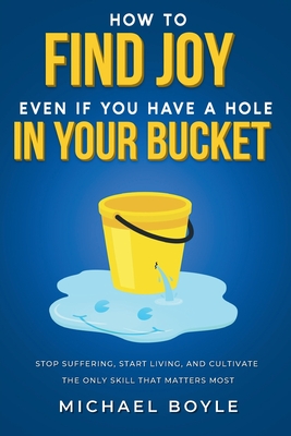 How to Find Joy Even If You Have a Hole in Your Bucket: Stop Suffering, Start Living, and Cultivate the Only Skill that Matters Most - Michael Boyle