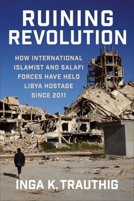 Ruining Revolution: How International Islamist and Salafi Forces Have Held Libya Hostage Since 2011 - Inga K. Trauthig