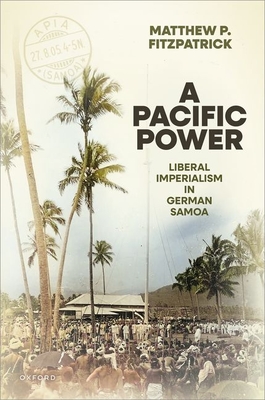 A Pacific Power: Liberal Imperialism in German Samoa - Matthew P. Fitzpatrick