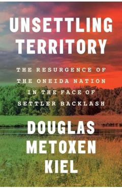 Unsettling Territory: The Resurgence of the Oneida Nation in the Face of Settler Backlash - Douglas Metoxen Kiel