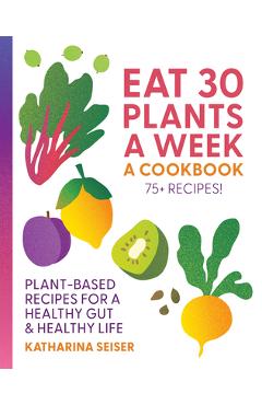 Coperta cărții 'Eat 30 Plants a Week: A Cookbook: Plant-Based Recipes for a Healthy Gut & Healthy Life - 75+ Recipes! - Katharina Seiser'