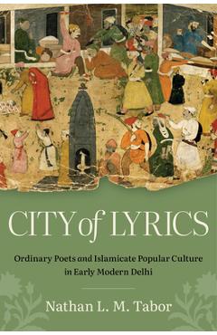 Poza produsului City of Lyrics: Ordinary Poets and Islamicate Popular Culture in Early Modern Delhi - Nathan L. M. Tabor