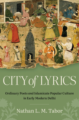 City of Lyrics: Ordinary Poets and Islamicate Popular Culture in Early Modern Delhi - Nathan L. M. Tabor